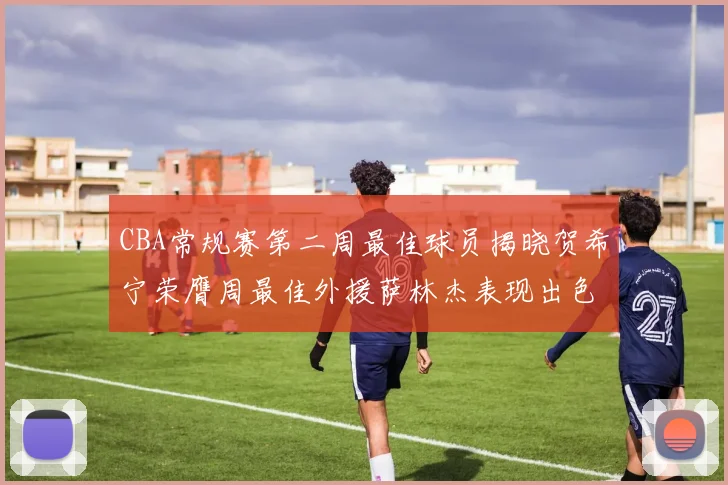 CBA常规赛第二周最佳球员揭晓贺希宁荣膺周最佳外援萨林杰表现出色