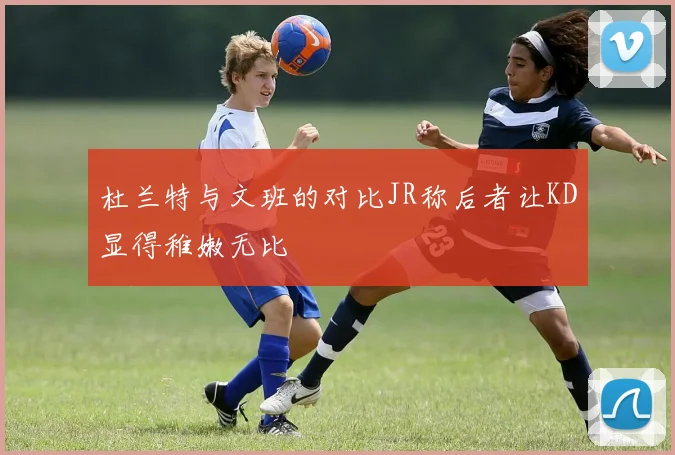 杜兰特与文班的对比JR称后者让KD显得稚嫩无比