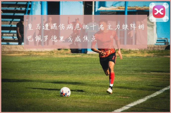 皇马遭遇伤病危机十名主力缺阵姆巴佩罗德里戈成焦点