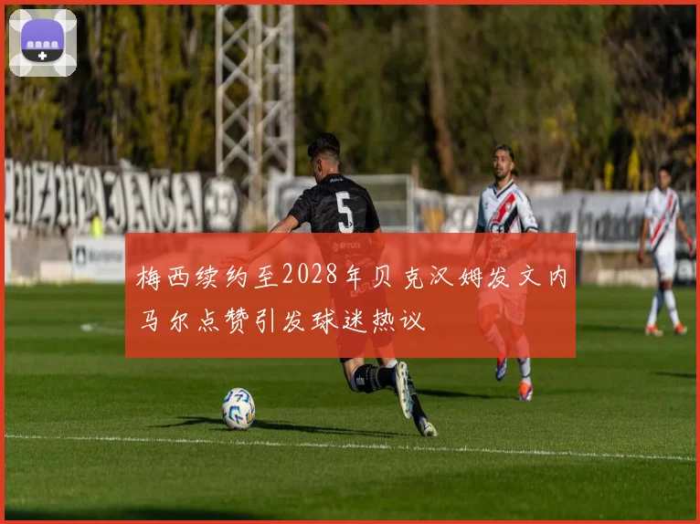 梅西续约至2028年贝克汉姆发文内马尔点赞引发球迷热议