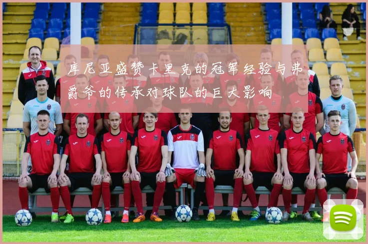 库尼亚盛赞卡里克的冠军经验与弗爵爷的传承对球队的巨大影响