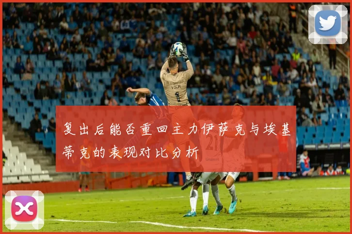 复出后能否重回主力伊萨克与埃基蒂克的表现对比分析