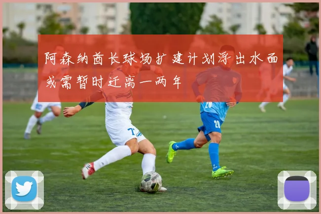 阿森纳酋长球场扩建计划浮出水面或需暂时迁离一两年