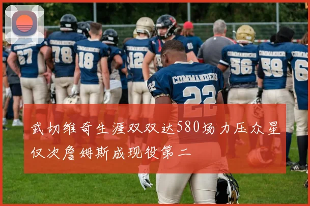 武切维奇生涯双双达580场力压众星仅次詹姆斯成现役第二