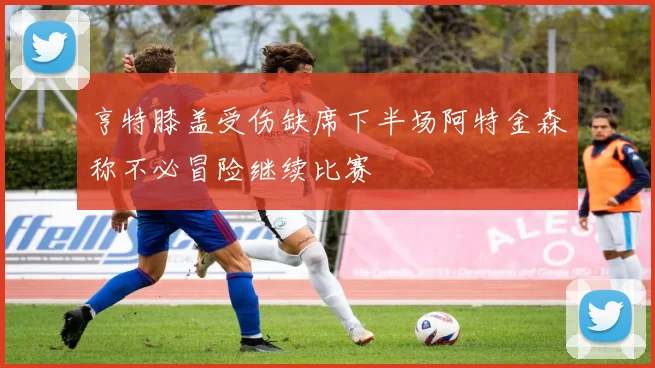 亨特膝盖受伤缺席下半场阿特金森称不必冒险继续比赛