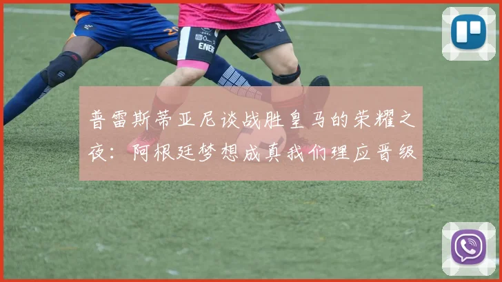 普雷斯蒂亚尼谈战胜皇马的荣耀之夜：阿根廷梦想成真我们理应晋级