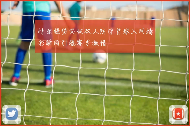 特尔强势突破双人防守首球入网精彩瞬间引爆赛季激情