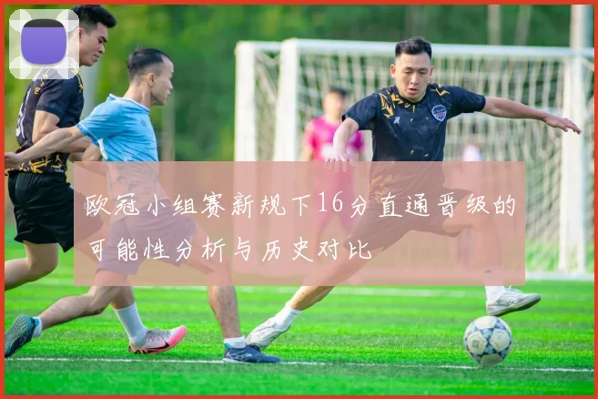 欧冠小组赛新规下16分直通晋级的可能性分析与历史对比