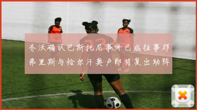 齐沃确认巴斯托尼事件已成往事邓弗里斯与恰尔汗奥卢即将复出助阵