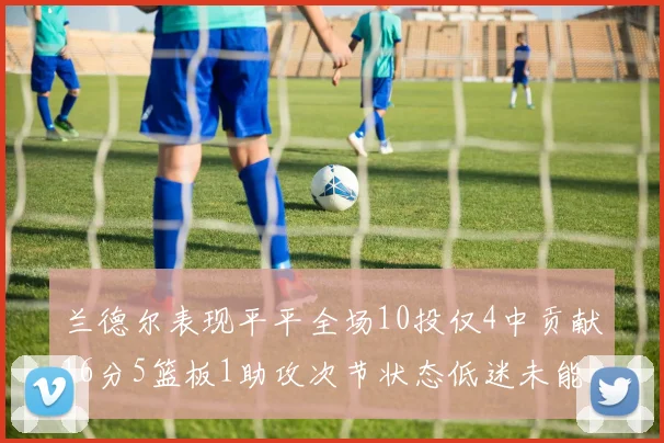 兰德尔表现平平全场10投仅4中贡献16分5篮板1助攻次节状态低迷未能得分