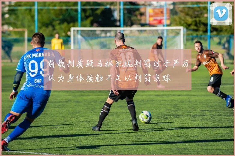 前裁判质疑马林犯规判罚过于严厉认为身体接触不足以判罚点球
