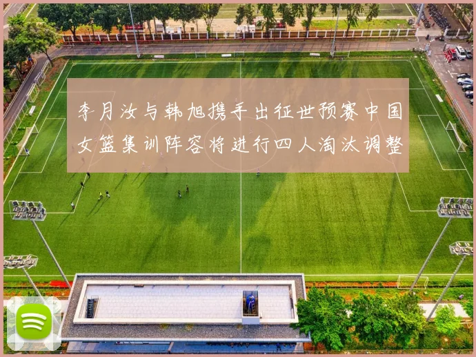 李月汝与韩旭携手出征世预赛中国女篮集训阵容将进行四人淘汰调整