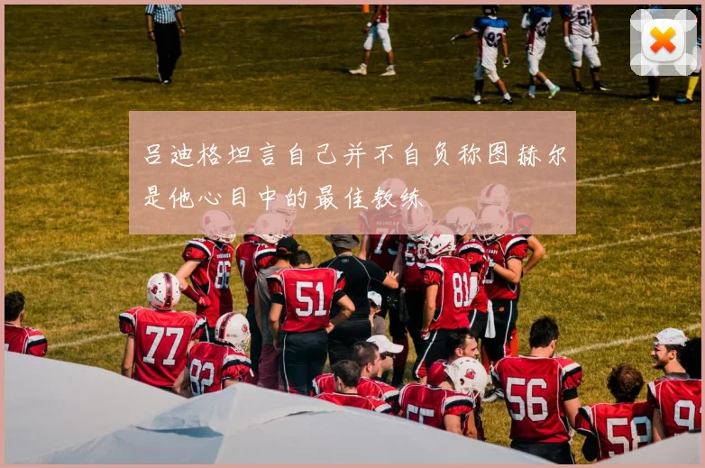 吕迪格坦言自己并不自负称图赫尔是他心目中的最佳教练