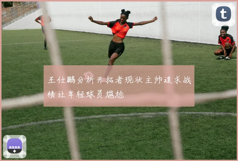 王仕鹏分析开拓者现状主帅追求战绩让年轻球员尴尬
