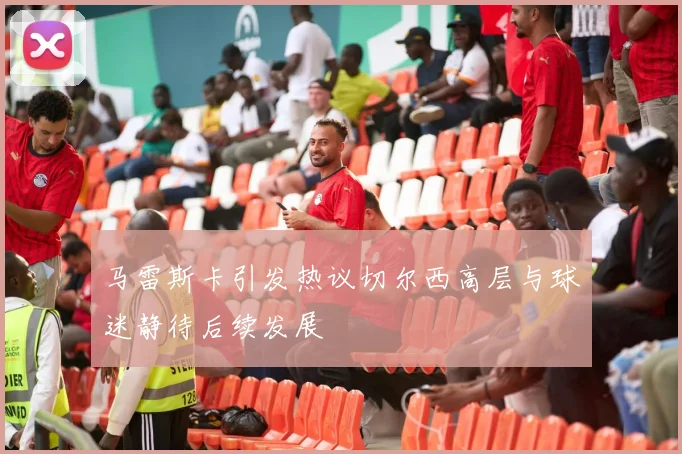 马雷斯卡引发热议切尔西高层与球迷静待后续发展