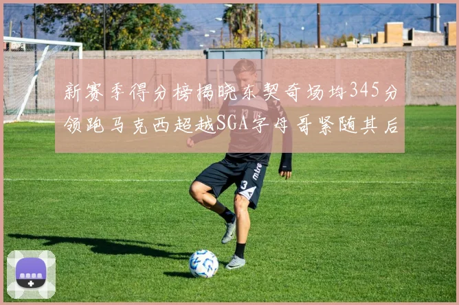 新赛季得分榜揭晓东契奇场均345分领跑马克西超越SGA字母哥紧随其后