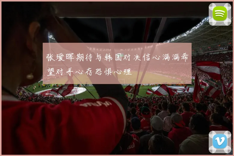 张瑷晖期待与韩国对决信心满满希望对手心存恐惧心理