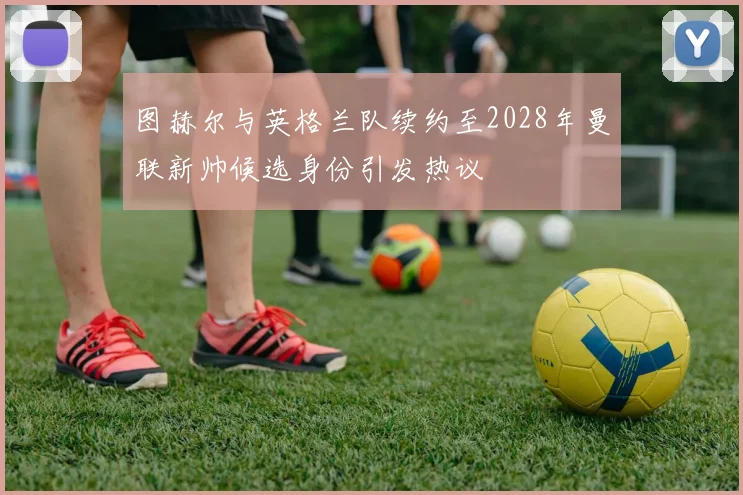 图赫尔与英格兰队续约至2028年曼联新帅候选身份引发热议