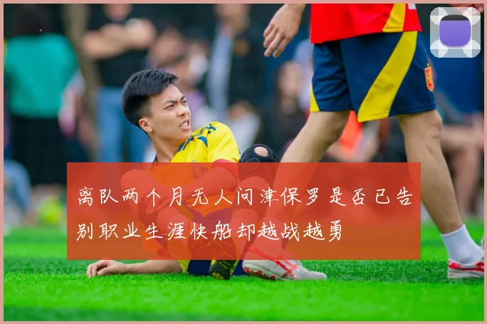 离队两个月无人问津保罗是否已告别职业生涯快船却越战越勇