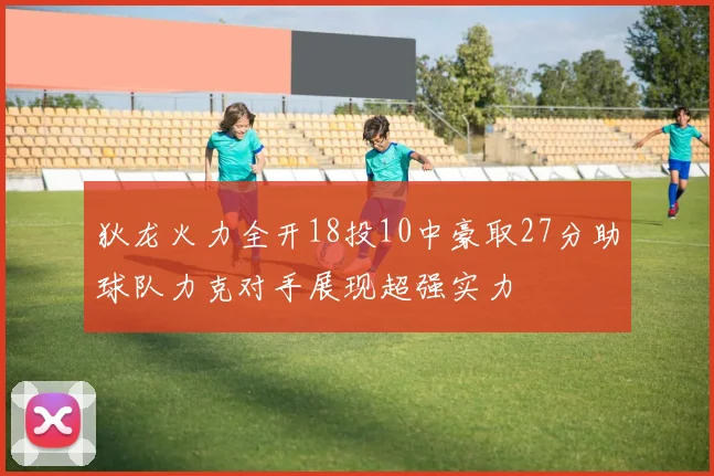 狄龙火力全开18投10中豪取27分助球队力克对手展现超强实力
